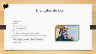 Ejemplos de tics
• La televisión
• La radio
• El teléfono fijo y móvil
• Los reproductores MP3
• Las tarjetas de memoria
• Los discos versátiles digitales (DVD) portátiles
• Dispositivos de sistema de posicionamiento global (GPS)
• Las computadoras: éstas han generado el mayor de los
impactos, sobre todo por su ventaja de permitirnos
acceder al internet, una red de comunicaciones de
alcance global
Las Tics
8
 