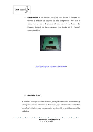 •    Processador é um circuito integrado que realiza as funções de

         cálculo e tomada de decisão de um computador, por isso é
         considerado o cérebro do mesmo. Ele também pode ser chamado de
         Unidade Central de Processamento (em inglês CPU: Central
         Processing Unit).




                  (http://pt.wikipedia.org/wiki/Processador)




    •    Memória (ram)


A memória é a capacidade de adquirir (aquisição), armazenar (consolidação)
e recuperar (evocar) informações disponíveis, seja internamente, no cérebro
(memória biológica), seja externamente, em dispositivos artificiais (memória
artificial).



                       Animador Sócio Cultural
                        STC – TIC(DR2)
 