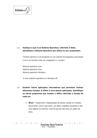 1.3.   Explique o que é um Sistema Operativo, referindo 3 deles.
       Identifique o Sistema Operativo que utiliza no seu computador.


       Sistema operativo é um programa ou um conjunto de programas cuja função
       é servir de interface entre um computador e o usuário.


       Sistema operativo mac
       Sistema operativo linux
       Sistema operativo Windows


       O meu sistema operativo é o Windows XP.




1.4.   Existem várias aplicações informáticas que permitem realizar
       diferentes funções. O Office é uma dessas aplicações. Identifique
       os vários programas que contém o Office referindo a função de
       cada um.


          •   Word – tratamento e digitalização de textos, desde um simples
              documento, como uma carta, um ofício, trabalhos escolares e até
              uma página na internet, mesmo que ele não seja um editor de
              sites.




                             Animador Sócio Cultural
                              STC – TIC(DR2)
 
