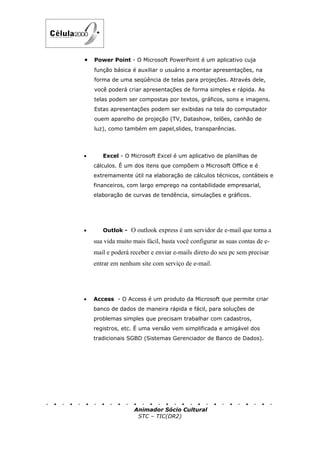 •   Power Point - O Microsoft PowerPoint é um aplicativo cuja
    função básica é auxiliar o usuário a montar apresentações, na
    forma de uma seqüência de telas para projeções. Através dele,
    você poderá criar apresentações de forma simples e rápida. As
    telas podem ser compostas por textos, gráficos, sons e imagens.
    Estas apresentações podem ser exibidas na tela do computador
    ouem aparelho de projeção (TV, Datashow, telões, canhão de
    luz), como também em papel,slides, transparências.




•      Excel - O Microsoft Excel é um aplicativo de planilhas de
    cálculos. É um dos itens que compõem o Microsoft Office e é
    extremamente útil na elaboração de cálculos técnicos, contábeis e
    financeiros, com largo emprego na contabilidade empresarial,
    elaboração de curvas de tendência, simulações e gráficos.




•      Outlok - O outlook express é um servidor de e-mail que torna a

    sua vida muito mais fácil, basta você configurar as suas contas de e-
    mail e poderá receber e enviar e-mails direto do seu pc sem precisar
    entrar em nenhum site com serviço de e-mail.




•   Access - O Access é um produto da Microsoft que permite criar
    banco de dados de maneira rápida e fácil, para soluções de
    problemas simples que precisam trabalhar com cadastros,
    registros, etc. É uma versão vem simplificada e amigável dos
    tradicionais SGBD (Sistemas Gerenciador de Banco de Dados).




                   Animador Sócio Cultural
                    STC – TIC(DR2)
 