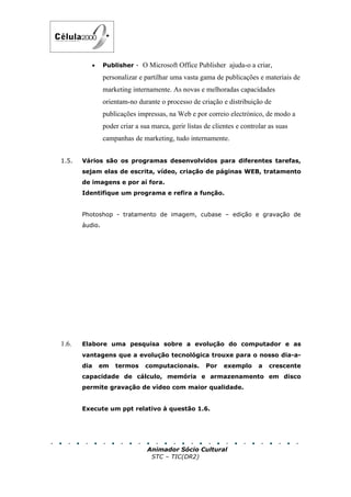 •     Publisher - O Microsoft Office Publisher ajuda-o a criar,

                personalizar e partilhar uma vasta gama de publicações e materiais de
                marketing internamente. As novas e melhoradas capacidades
                orientam-no durante o processo de criação e distribuição de
                publicações impressas, na Web e por correio electrónico, de modo a
                poder criar a sua marca, gerir listas de clientes e controlar as suas
                campanhas de marketing, tudo internamente.


1.5.   Vários são os programas desenvolvidos para diferentes tarefas,
       sejam elas de escrita, vídeo, criação de páginas WEB, tratamento
       de imagens e por aí fora.
       Identifique um programa e refira a função.


       Photoshop - tratamento de imagem, cubase – edição e gravação de
       áudio.




1.6.   Elabore uma pesquisa sobre a evolução do computador e as
       vantagens que a evolução tecnológica trouxe para o nosso dia-a-
       dia    em    termos     computacionais.        Por    exemplo      a   crescente
       capacidade de cálculo, memória e armazenamento em disco
       permite gravação de vídeo com maior qualidade.


       Execute um ppt relativo à questão 1.6.




                                Animador Sócio Cultural
                                 STC – TIC(DR2)
 