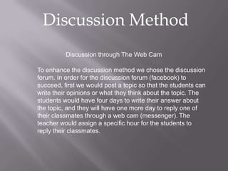 Discussion Method
          Discussion through The Web Cam

To enhance the discussion method we chose the discussion
forum. In order for the discussion forum (facebook) to
succeed, first we would post a topic so that the students can
write their opinions or what they think about the topic. The
students would have four days to write their answer about
the topic, and they will have one more day to reply one of
their classmates through a web cam (messenger). The
teacher would assign a specific hour for the students to
reply their classmates.
 