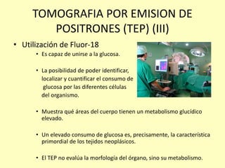 TOMOGRAFIA POR EMISION DE
POSITRONES (TEP) (III)
• Utilización de Fluor-18
• Es capaz de unirse a la glucosa.
• La posibilidad de poder identificar,
localizar y cuantificar el consumo de
glucosa por las diferentes células
del organismo.
• Muestra qué áreas del cuerpo tienen un metabolismo glucídico
elevado.
• Un elevado consumo de glucosa es, precisamente, la característica
primordial de los tejidos neoplásicos.
• El TEP no evalúa la morfología del órgano, sino su metabolismo.
 