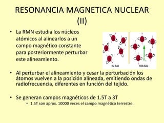 RESONANCIA MAGNETICA NUCLEAR
(II)
• La RMN estudia los núcleos
atómicos al alinearlos a un
campo magnético constante
para posteriormente perturbar
este alineamiento.
• Al perturbar el alineamiento y cesar la perturbación los
átomos vuelven a la posición alineada, emitiendo ondas de
radiofrecuencia, diferentes en función del tejido.
• Se generan campos magnéticos de 1.5T a 3T
• 1.5T son aprox. 10000 veces el campo magnético terrestre.
 