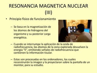 RESONANCIA MAGNETICA NUCLEAR
(III)
• Principio físico de funcionamiento
– Se basa en la magnetización de
los átomos de hidrogeno del
organismo y su posterior carga
energética.
– Cuando se interrumpe la aplicación de la onda de
radiofrecuencia, los átomos de la zona explorada devuelven la
energía “E”, emitiendo señales de radiofrecuencia que
contienen la información tisular.
– Estas son procesadas en los ordenadores, los cuales
reconstruirán la imagen y la proyectaran sobre la pantalla de un
monitor, para su estudio.
 