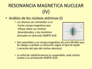 RESONANCIA MAGNETICA NUCLEAR
(IV)
• Análisis de los núcleos atómicos (I)
• Los átomos son sometidos a un
fuerte campo magnético que
influye sobre sus núcleos
desordenados, y los mantiene
alineados en dirección NORTE-SUR
• Son sometidos a un campo magnético de unos 68 MHz que
los obliga a cambiar su dirección según el tipo de tejido
( variación del spin del núcleo atómico).
• La señal de radiofrecuencia es suspendida, cada núcleo
vuelve a su orientación NORTE-SUR.
 