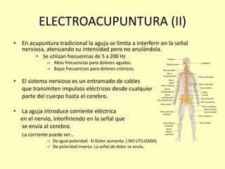 ELECTROACUPUNTURA (II)
• En acupuntura tradicional la aguja se limita a interferir en la señal
nerviosa, atenuando su intensidad pero no anulándola.
• Se utilizan frecuencias de 5 a 200 Hz
– Altas frecuencias para dolores agudos.
– Bajas frecuencias para dolores crónicos.
• El sistema nervioso es un entramado de cables
que transmiten impulsos eléctricos desde cualquier
parte del cuerpo hasta el cerebro.
• La aguja introduce corriente eléctrica
en el nervio, interfiriendo en la señal que
se envía al cerebro.
La corriente puede ser…
– De igual polaridad. El Dolor aumenta. ( NO UTILIZADA)
– De polaridad inversa. La señal de dolor se anula.
 