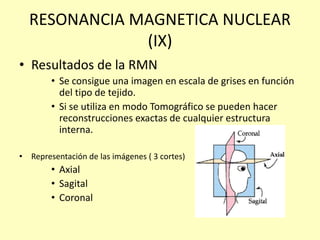 RESONANCIA MAGNETICA NUCLEAR
(IX)
• Resultados de la RMN
• Se consigue una imagen en escala de grises en función
del tipo de tejido.
• Si se utiliza en modo Tomográfico se pueden hacer
reconstrucciones exactas de cualquier estructura
interna.
• Representación de las imágenes ( 3 cortes)
• Axial
• Sagital
• Coronal
 