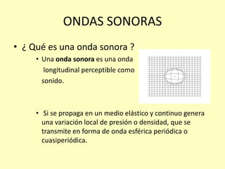ONDAS SONORAS
• ¿ Qué es una onda sonora ?
• Una onda sonora es una onda
longitudinal perceptible como
sonido.
• Si se propaga en un medio elástico y continuo genera
una variación local de presión o densidad, que se
transmite en forma de onda esférica periódica o
cuasiperiódica.
 