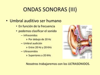 ONDAS SONORAS (III)
• Umbral auditivo ser humano
• En función de la frecuencia
• podemos clasificar el sonido
– Infrasonidos
» Por debajo de 20 Hz
– Umbral audición
» Entre 20 Hz y 20 KHz
– Ultrasonidos
» Superiores a 20 KHz
Nosotros trabajaremos con los ULTRASONIDOS.
 