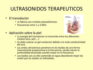 ULTRASONIDOS TERAPEUTICOS
• El transductor
• se fabrica con cristales piezoeléctricos
• frecuencias entre 1 y 3 MHz
• Aplicación sobre la piel
• La energía del transductor se transmite entre los diferentes
medios (aire, piel ,…)
• Se debe colocar un gel conductor debido a la mala conductividad
del aire.
• Las ondas ultrasónicas penetran en los tejidos de una forma
inversamente proporcional a la frecuencia, siendo menor la
profundidad alcanzada cuando mayor es la frecuencia
• Los tejidos con un alto contenido en agua absorberán mejor las
ondas que los tejidos no hidratados.
 