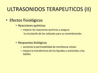 ULTRASONIDOS TERAPEUTICOS (II)
• Efectos fisiológicos
• Reacciones químicas
– mejorar las reacciones químicas y asegura
la circulación de los radicales para su recombinación.
• Respuestas biológicas
– aumenta la permeabilidad de membrana celular
– mejora la transferencia de los líquidos y nutrientes a los
tejidos.
 