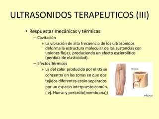 ULTRASONIDOS TERAPEUTICOS (III)
• Respuestas mecánicas y térmicas
– Cavitación
» La vibración de alta frecuencia de los ultrasonidos
deforma la estructura molecular de las sustancias con
uniones flojas, produciendo un efecto esclerolítico
(perdida de elasticidad).
– Efectos Térmicos
» La del calor producido por el US se
concentra en las zonas en que dos
tejidos diferentes están separados
por un espacio interpuesto común.
( ej. Hueso y periostio[membrana])
 