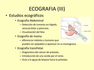 ECOGRAFIA (III)
• Estudios ecográficos
• Ecografía Abdominal
– Detección de tumores en hígado,
vesícula biliar y páncreas.
– Visualización del feto.
• Ecografía de mama
– diferenciar nódulos o tumores que
pueden ser palpables o aparecer en la mamografía.
• Ecografía transfretar
– Diagnostico del cáncer de próstata.
– Introducción de una sonda por el recto.
– Guía a la aguja de biopsia hacia la próstata.
 