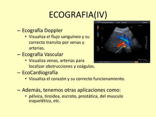 ECOGRAFIA(IV)
– Ecografía Doppler
• Visualiza el flujo sanguíneo y su
correcto transito por venas y
arterias.
– Ecografía Vascular
• Visualiza venas, arterias para
localizar obstrucciones y coágulos.
– EcoCardiografía
• Visualiza el corazón y su correcto funcionamiento.
– Además, tenemos otras aplicaciones como:
• pélvica, tiroidea, escroto, prostática, del musculo
esquelético, etc.
 