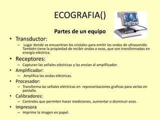 ECOGRAFIA()
Partes de un equipo
• Transductor:
– Lugar donde se encuentran los cristales para emitir las ondas de ultrasonido.
También tiene la propiedad de recibir ondas o ecos, que son transformados en
energía eléctrica.
• Receptores:
– Capturan las señales eléctricas y las envían al amplificador.
• Amplificador:
– Amplifica las ondas eléctricas.
• Procesador:
– Transforma las señales eléctricas en representaciones graficas para verlas en
pantalla.
• Calibradores:
– Controles que permiten hacer mediciones, aumentar o disminuir ecos.
• Impresora
– Imprime la imagen en papel.
 