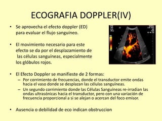 ECOGRAFIA DOPPLER(IV)
• Se aprovecha el efecto doppler (ED)
para evaluar el flujo sanguíneo.
• El movimiento necesario para este
efecto se da por el desplazamiento de
las células sanguíneas, especialmente
los glóbulos rojos.
• El Efecto Doppler se manifieste de 2 formas:
– Por corrimiento de frecuencias, donde el transductor emite ondas
hacia el vaso donde se desplazan las células sanguíneas.
– Un segundo corrimiento donde las Células Sanguíneas re-irradian las
ondas ultrasónicas hacia el transductor, pero con una variación de
frecuencia proporcional a si se alejan o acercan del foco emisor.
• Ausencia o debilidad de eco indican obstruccion
 