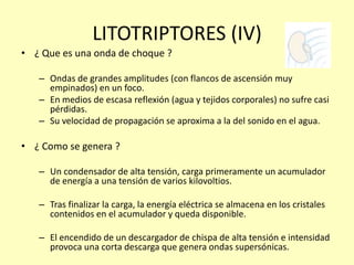 LITOTRIPTORES (IV)
• ¿ Que es una onda de choque ?
– Ondas de grandes amplitudes (con flancos de ascensión muy
empinados) en un foco.
– En medios de escasa reflexión (agua y tejidos corporales) no sufre casi
pérdidas.
– Su velocidad de propagación se aproxima a la del sonido en el agua.
• ¿ Como se genera ?
– Un condensador de alta tensión, carga primeramente un acumulador
de energía a una tensión de varios kilovoltios.
– Tras finalizar la carga, la energía eléctrica se almacena en los cristales
contenidos en el acumulador y queda disponible.
– El encendido de un descargador de chispa de alta tensión e intensidad
provoca una corta descarga que genera ondas supersónicas.
 