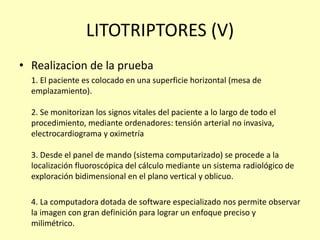 LITOTRIPTORES (V)
• Realizacion de la prueba
1. El paciente es colocado en una superficie horizontal (mesa de
emplazamiento).
2. Se monitorizan los signos vitales del paciente a lo largo de todo el
procedimiento, mediante ordenadores: tensión arterial no invasiva,
electrocardiograma y oximetría
3. Desde el panel de mando (sistema computarizado) se procede a la
localización fluoroscópica del cálculo mediante un sistema radiológico de
exploración bidimensional en el plano vertical y oblicuo.
4. La computadora dotada de software especializado nos permite observar
la imagen con gran definición para lograr un enfoque preciso y
milimétrico.
 