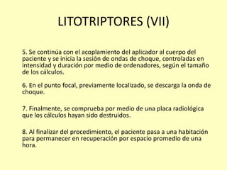 LITOTRIPTORES (VII)
5. Se continúa con el acoplamiento del aplicador al cuerpo del
paciente y se inicia la sesión de ondas de choque, controladas en
intensidad y duración por medio de ordenadores, según el tamaño
de los cálculos.
6. En el punto focal, previamente localizado, se descarga la onda de
choque.
7. Finalmente, se comprueba por medio de una placa radiológica
que los cálculos hayan sido destruidos.
8. Al finalizar del procedimiento, el paciente pasa a una habitación
para permanecer en recuperación por espacio promedio de una
hora.
 