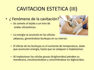 CAVITACION ESTETICA (III)
• ¿ Fenómeno de la cavitación?
– Se somete al tejido a un tren de
ondas ultrasónicas.
– La energía se acumula en las células
adiposas, generándose burbujas en su interior.
– El efecto de las burbujas es el aumento de temperatura, dado
que acumulan energía, hasta que se colapsan e implosionan.
– Al implosionar las células grasas (trigliceridos) pierden su
membrana, emulsionándose y convirtiéndose en digliceridos.
 