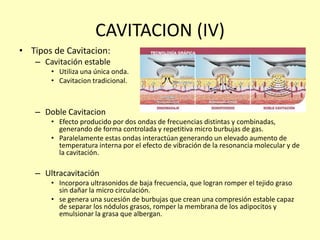 CAVITACION (IV)
• Tipos de Cavitacion:
– Cavitación estable
• Utiliza una única onda.
• Cavitacion tradicional.
– Doble Cavitacion
• Efecto producido por dos ondas de frecuencias distintas y combinadas,
generando de forma controlada y repetitiva micro burbujas de gas.
• Paralelamente estas ondas interactúan generando un elevado aumento de
temperatura interna por el efecto de vibración de la resonancia molecular y de
la cavitación.
– Ultracavitación
• Incorpora ultrasonidos de baja frecuencia, que logran romper el tejido graso
sin dañar la micro circulación.
• se genera una sucesión de burbujas que crean una compresión estable capaz
de separar los nódulos grasos, romper la membrana de los adipocitos y
emulsionar la grasa que albergan.
 