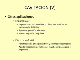 CAVITACION (V)
• Otras aplicaciones
• Endomasaje
– se genera una succión sobre la célula y se produce un
estiramiento del tejido
– Aporta oxigenación a la zona
– Mejora irrigación sanguínea
• Efecto sonoforético
– Penetración de principios activos y enzimas de cosméticos
– Aporte importante de nutrientes muy beneficiosos para el
organismo.
 