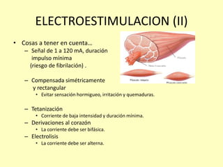ELECTROESTIMULACION (II)
• Cosas a tener en cuenta…
– Señal de 1 a 120 mA, duración
impulso mínima
(riesgo de fibrilación) .
– Compensada simétricamente
y rectangular
• Evitar sensación hormigueo, irritación y quemaduras.
– Tetanización
• Corriente de baja intensidad y duración mínima.
– Derivaciones al corazón
• La corriente debe ser bifásica.
– Electrolisis
• La corriente debe ser alterna.
 