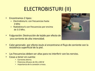 ELECTROBISTURI (II)
• Encontramos 2 tipos:
– Electrobisturís: con frecuencias hasta
3 MHz
– Radiobisturís con frecuencias por encima
de 3.5 Mhz.
• Fulguración: Destrucción de tejido por efecto de
una corriente de alta intensidad.
• Calor generado por efecto Joule al encontrarse el flujo de corriente con la
resistencia superficial de la piel.
• Las frecuencias deben ser altas para no interferir con los nervios.
• Cosas a tener en cuenta:
• Corriente alterna.
• Potencias eficaces de 50 a 100 W
• Importancia de la conexión a masa.
 