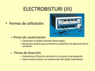 ELECTROBISTURI (III)
• Formas de utilización:
– Pinzas de cauterización
– Cauterizan el tejido evitando hemorragias.
– Son pinzas anchas que aumentan la superficie de aplicación de la
corriente.
– Pinzas de disección
– Concentran el flujo de corriente en un punto muy pequeño.
– Hacen cortes limpios con destrucción del tejido instantánea.
 