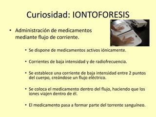 Curiosidad: IONTOFORESIS
• Administración de medicamentos
mediante flujo de corriente.
• Se dispone de medicamentos activos iónicamente.
• Corrientes de baja intensidad y de radiofrecuencia.
• Se establece una corriente de baja intensidad entre 2 puntos
del cuerpo, creándose un flujo eléctrico.
• Se coloca el medicamento dentro del flujo, haciendo que los
iones viajen dentro de él.
• El medicamento pasa a formar parte del torrente sanguíneo.
 