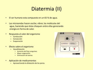 Diatermia (II)
• El ser humano esta compuesto en un 65 % de agua.
• Las microondas hacen oscilar, vibrar, las moléculas del
agua, haciendo que éstas choquen entre ellas generando
energía en forma de calor.
• Respuesta al calor del organismo
– Conducción
– Convección
– Evaporación
• Efecto sobre el organismo
– Vasodilatación
• Aumento del flujo sanguíneo.
• Mayor oxigenación.
• Eliminación de toxinas.
• Aplicación de medicamentos
– Aprovechando la dilatación de los poros.
 