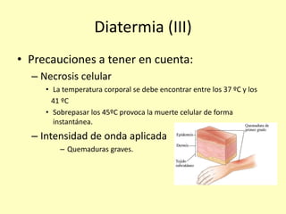 Diatermia (III)
• Precauciones a tener en cuenta:
– Necrosis celular
• La temperatura corporal se debe encontrar entre los 37 ºC y los
41 ºC
• Sobrepasar los 45ºC provoca la muerte celular de forma
instantánea.
– Intensidad de onda aplicada
– Quemaduras graves.
 
