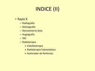 INDICE (II)
• Rayos X
– Radiografía
– Mamografía
– Densiometría ósea
– Angiografía
– TAC
– Radioterapia
» Cobaltoterapia
» Radioterapia Estereotáxica
» Acelerador de Partículas
 