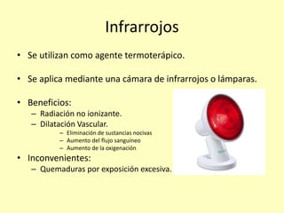 Infrarrojos
• Se utilizan como agente termoterápico.
• Se aplica mediante una cámara de infrarrojos o lámparas.
• Beneficios:
– Radiación no ionizante.
– Dilatación Vascular.
– Eliminación de sustancias nocivas
– Aumento del flujo sanguíneo
– Aumento de la oxigenación
• Inconvenientes:
– Quemaduras por exposición excesiva.
 