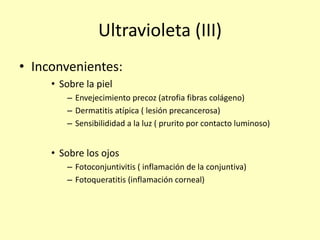 Ultravioleta (III)
• Inconvenientes:
• Sobre la piel
– Envejecimiento precoz (atrofia fibras colágeno)
– Dermatitis atípica ( lesión precancerosa)
– Sensibilididad a la luz ( prurito por contacto luminoso)
• Sobre los ojos
– Fotoconjuntivitis ( inflamación de la conjuntiva)
– Fotoqueratitis (inflamación corneal)
 