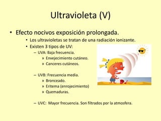 Ultravioleta (V)
• Efecto nocivos exposición prolongada.
• Los ultravioletas se tratan de una radiación ionizante.
• Existen 3 tipos de UV:
– UVA: Baja frecuencia.
» Envejecimiento cutáneo.
» Canceres cutáneos.
– UVB: Frecuencia media.
» Bronceado.
» Eritema (enrojecimiento)
» Quemaduras.
– UVC: Mayor frecuencia. Son filtrados por la atmosfera.
 