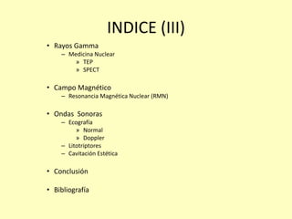 INDICE (III)
• Rayos Gamma
– Medicina Nuclear
» TEP
» SPECT
• Campo Magnético
– Resonancia Magnética Nuclear (RMN)
• Ondas Sonoras
– Ecografía
» Normal
» Doppler
– Litotriptores
– Cavitación Estética
• Conclusión
• Bibliografía
 