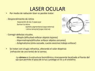 LASER OCULAR
• Por medio de radiación láser es posible tratar:
- Desprendimiento de retina
Separación de las 2 capas que
forman la retina
-epitelio pigmentario (capa externa)
- retina sensorial (capa interna)
- Corregir defectos visuales.
- Miopía (dificultad enfocar objetos lejanos)
- Hipermetropía(dificultar enfocar objetos cercanos)
- Astigmatismo (vista cansada, cuesta excesivo trabajo enfocar)
• Se tratan con cirugía refractiva, alterando el valor dioptrico
(refracción de una lente) de la cornea.
-La córnea es la estructura hemisférica y transparente localizada al frente del
ojo que permite el paso de la luz y protege al iris y al cristalino.
 