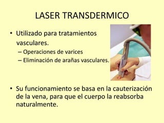 LASER TRANSDERMICO
• Utilizado para tratamientos
vasculares.
– Operaciones de varices
– Eliminación de arañas vasculares.
• Su funcionamiento se basa en la cauterización
de la vena, para que el cuerpo la reabsorba
naturalmente.
 