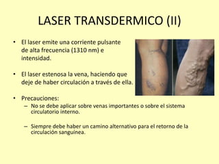 LASER TRANSDERMICO (II)
• El laser emite una corriente pulsante
de alta frecuencia (1310 nm) e
intensidad.
• El laser estenosa la vena, haciendo que
deje de haber circulación a través de ella.
• Precauciones:
– No se debe aplicar sobre venas importantes o sobre el sistema
circulatorio interno.
– Siempre debe haber un camino alternativo para el retorno de la
circulación sanguínea.
 