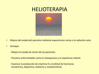 HELIOTERAPIA
• Mejora del estado del paciente mediante exposiciones cortas a la radiación solar.
• Ventajas:
- Mejora el estado de animo de los pacientes.
- Previene enfermedades como la osteoporosis y el raquitismo infantil.
- Favorece la producción de vitamina D y multitud de hormonas
(serotonina, dopamina, oxitocina y noradrenalina).
 
