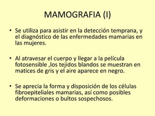 MAMOGRAFIA (I)
• Se utiliza para asistir en la detección temprana, y
el diagnóstico de las enfermedades mamarias en
las mujeres.
• Al atravesar el cuerpo y llegar a la película
fotosensible ,los tejidos blandos se muestran en
matices de gris y el aire aparece en negro.
• Se aprecia la forma y disposición de los células
fibroepiteliales mamarias, así como posibles
deformaciones o bultos sospechosos.
 