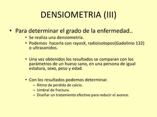 DENSIOMETRIA (III)
• Para determinar el grado de la enfermedad..
• Se realiza una densiometría.
• Podemos hacerla con rayosX, radioisotopos(Gadolinio 132)
o ultrasonidos.
• Una vez obtenidos los resultados se comparan con los
parámetros de un hueso sano, en una persona de igual
estatura, sexo, peso y edad.
• Con los resultados podemos determinar.
– Ritmo de perdida de calcio.
– Umbral de fractura.
– Diseñar un tratamiento efectivo para reducir el avance.
 