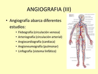 ANGIOGRAFIA (III)
• Angiografía abarca diferentes
estudios:
• Flebografía (circulación venosa)
• Arteriografía (circulación arterial)
• Angiocardiografía (cardiaca)
• Angioneumografía (pulmonar)
• Linfografía (sistema linfático)
 