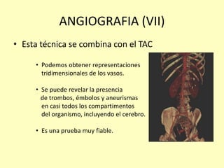 ANGIOGRAFIA (VII)
• Esta técnica se combina con el TAC
• Podemos obtener representaciones
tridimensionales de los vasos.
• Se puede revelar la presencia
de trombos, émbolos y aneurismas
en casi todos los compartimentos
del organismo, incluyendo el cerebro.
• Es una prueba muy fiable.
 