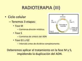 RADIOTERAPIA (III)
• Ciclo celular
– Tenemos 3 etapas:
• Fase M
– Comienzo división mitótica.
• Fase S
– Comienzo de síntesis del ADN
• Fase G1 y G2
– Intervalo antes de dividirse completamente.
Deberemos aplicar el tratamiento en la fase M y S,
impidiendo la duplicación del ADN.
 