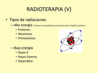 RADIOTERAPIA (V)
• Tipos de radiaciones:
– Alta energía ( tienen masa grande que al avanzar por el tejido lo dañan)
• Protones
• Neutrones
• Primeosones
– Baja energía
• Rayos X
• Rayos Gamma
• Rayos Beta
 