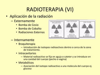 RADIOTERAPIA (VI)
• Aplicación de la radiación
– Externamente
• Bomba de Cesio
• Bomba de Cobalto
• Radiaciones Externas
– Internamente
• Braquiterapia
– Introducción de isotopos radioactivos dentro o cerca de la zona
de tratamiento.
• Intracavitarios
– Material radioactivo se fija en aguja o cateter y se introduce en
una cavidad del cuerpo (pecho o vagina)
• Metabólicos
– Asociación del isotopo radioactivo a una molecula del cuerpo ej.
glucosa
 