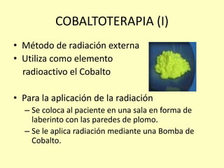 COBALTOTERAPIA (I)
• Método de radiación externa
• Utiliza como elemento
radioactivo el Cobalto
• Para la aplicación de la radiación
– Se coloca al paciente en una sala en forma de
laberinto con las paredes de plomo.
– Se le aplica radiación mediante una Bomba de
Cobalto.
 